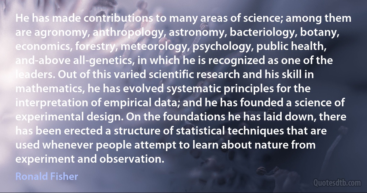 He has made contributions to many areas of science; among them are agronomy, anthropology, astronomy, bacteriology, botany, economics, forestry, meteorology, psychology, public health, and-above all-genetics, in which he is recognized as one of the leaders. Out of this varied scientific research and his skill in mathematics, he has evolved systematic principles for the interpretation of empirical data; and he has founded a science of experimental design. On the foundations he has laid down, there has been erected a structure of statistical techniques that are used whenever people attempt to learn about nature from experiment and observation. (Ronald Fisher)