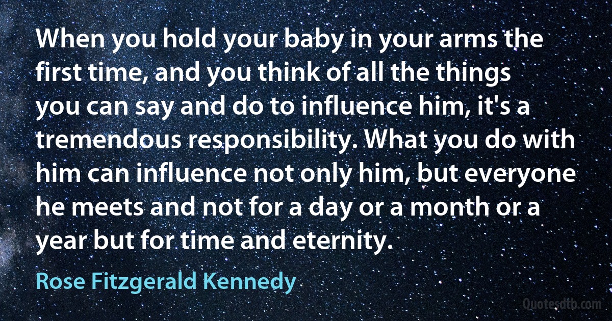 When you hold your baby in your arms the first time, and you think of all the things you can say and do to influence him, it's a tremendous responsibility. What you do with him can influence not only him, but everyone he meets and not for a day or a month or a year but for time and eternity. (Rose Fitzgerald Kennedy)