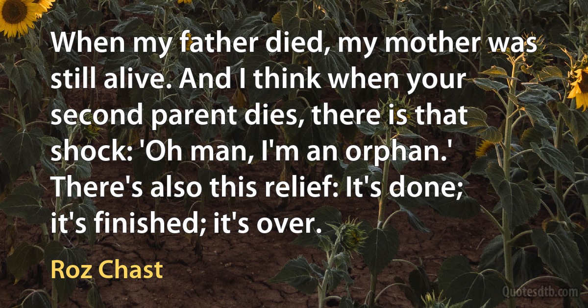 When my father died, my mother was still alive. And I think when your second parent dies, there is that shock: 'Oh man, I'm an orphan.' There's also this relief: It's done; it's finished; it's over. (Roz Chast)