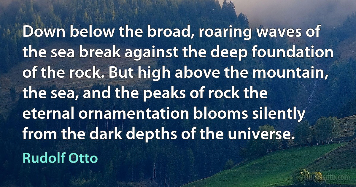 Down below the broad, roaring waves of the sea break against the deep foundation of the rock. But high above the mountain, the sea, and the peaks of rock the eternal ornamentation blooms silently from the dark depths of the universe. (Rudolf Otto)