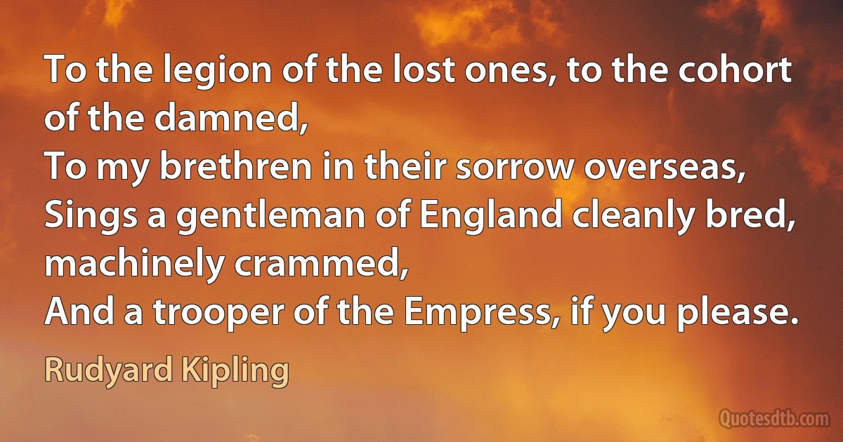 To the legion of the lost ones, to the cohort of the damned,
To my brethren in their sorrow overseas,
Sings a gentleman of England cleanly bred, machinely crammed,
And a trooper of the Empress, if you please. (Rudyard Kipling)