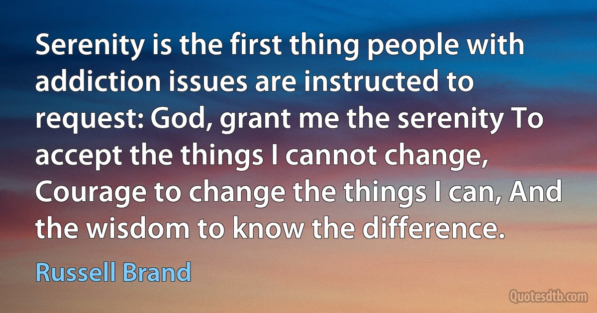 Serenity is the first thing people with addiction issues are instructed to request: God, grant me the serenity To accept the things I cannot change, Courage to change the things I can, And the wisdom to know the difference. (Russell Brand)