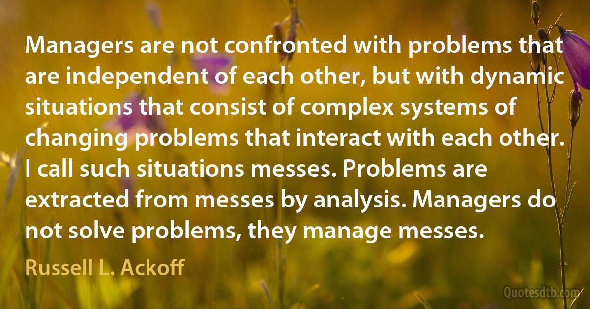 Managers are not confronted with problems that are independent of each other, but with dynamic situations that consist of complex systems of changing problems that interact with each other. I call such situations messes. Problems are extracted from messes by analysis. Managers do not solve problems, they manage messes. (Russell L. Ackoff)