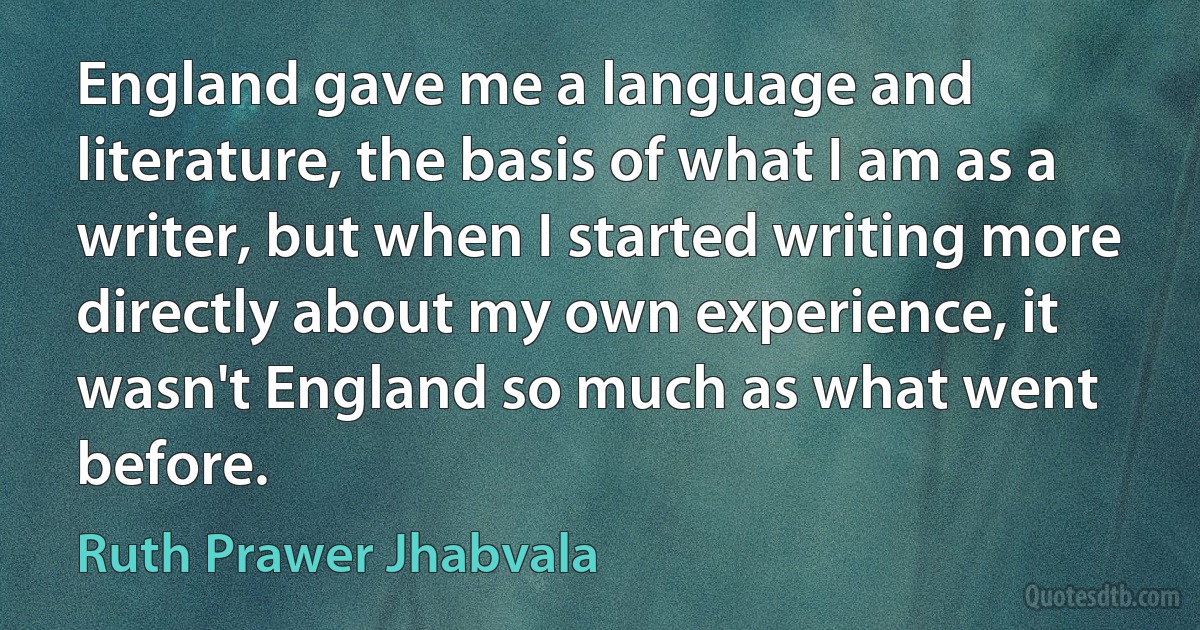 England gave me a language and literature, the basis of what I am as a writer, but when I started writing more directly about my own experience, it wasn't England so much as what went before. (Ruth Prawer Jhabvala)