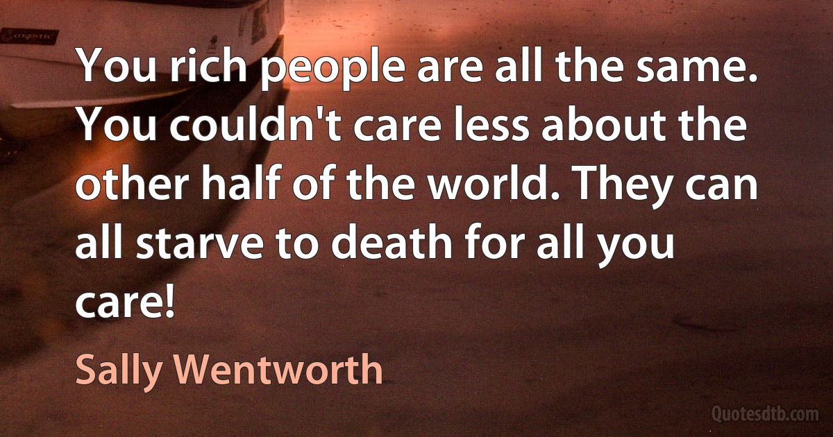 You rich people are all the same. You couldn't care less about the other half of the world. They can all starve to death for all you care! (Sally Wentworth)