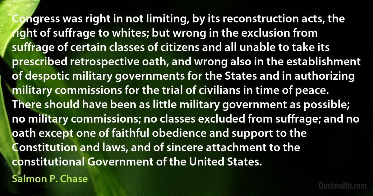 Congress was right in not limiting, by its reconstruction acts, the right of suffrage to whites; but wrong in the exclusion from suffrage of certain classes of citizens and all unable to take its prescribed retrospective oath, and wrong also in the establishment of despotic military governments for the States and in authorizing military commissions for the trial of civilians in time of peace. There should have been as little military government as possible; no military commissions; no classes excluded from suffrage; and no oath except one of faithful obedience and support to the Constitution and laws, and of sincere attachment to the constitutional Government of the United States. (Salmon P. Chase)