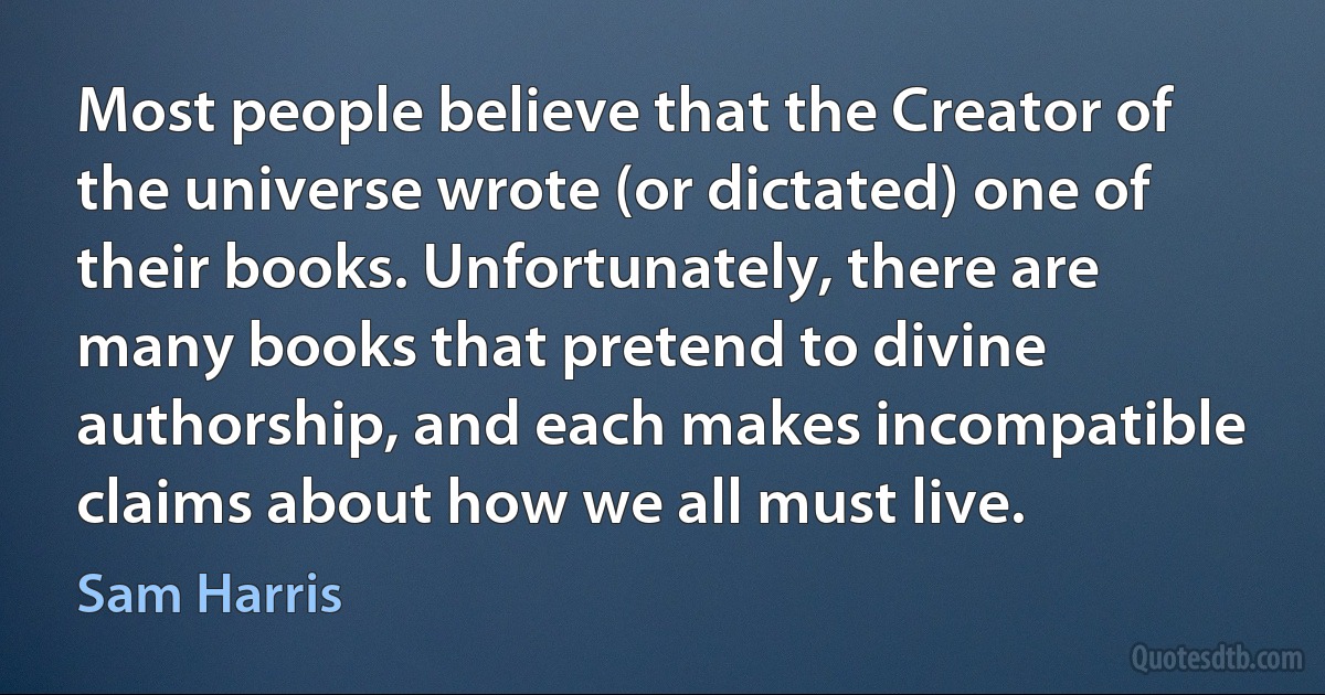 Most people believe that the Creator of the universe wrote (or dictated) one of their books. Unfortunately, there are many books that pretend to divine authorship, and each makes incompatible claims about how we all must live. (Sam Harris)