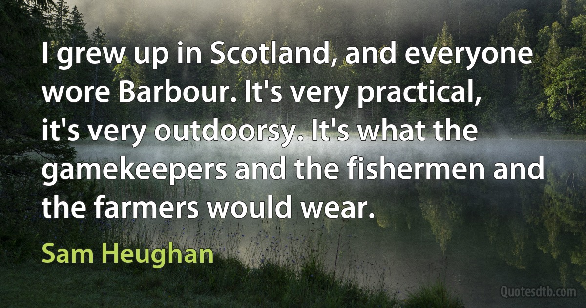 I grew up in Scotland, and everyone wore Barbour. It's very practical, it's very outdoorsy. It's what the gamekeepers and the fishermen and the farmers would wear. (Sam Heughan)