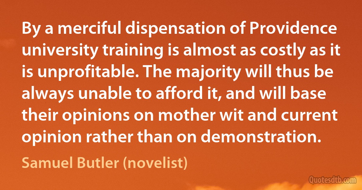 By a merciful dispensation of Providence university training is almost as costly as it is unprofitable. The majority will thus be always unable to afford it, and will base their opinions on mother wit and current opinion rather than on demonstration. (Samuel Butler (novelist))