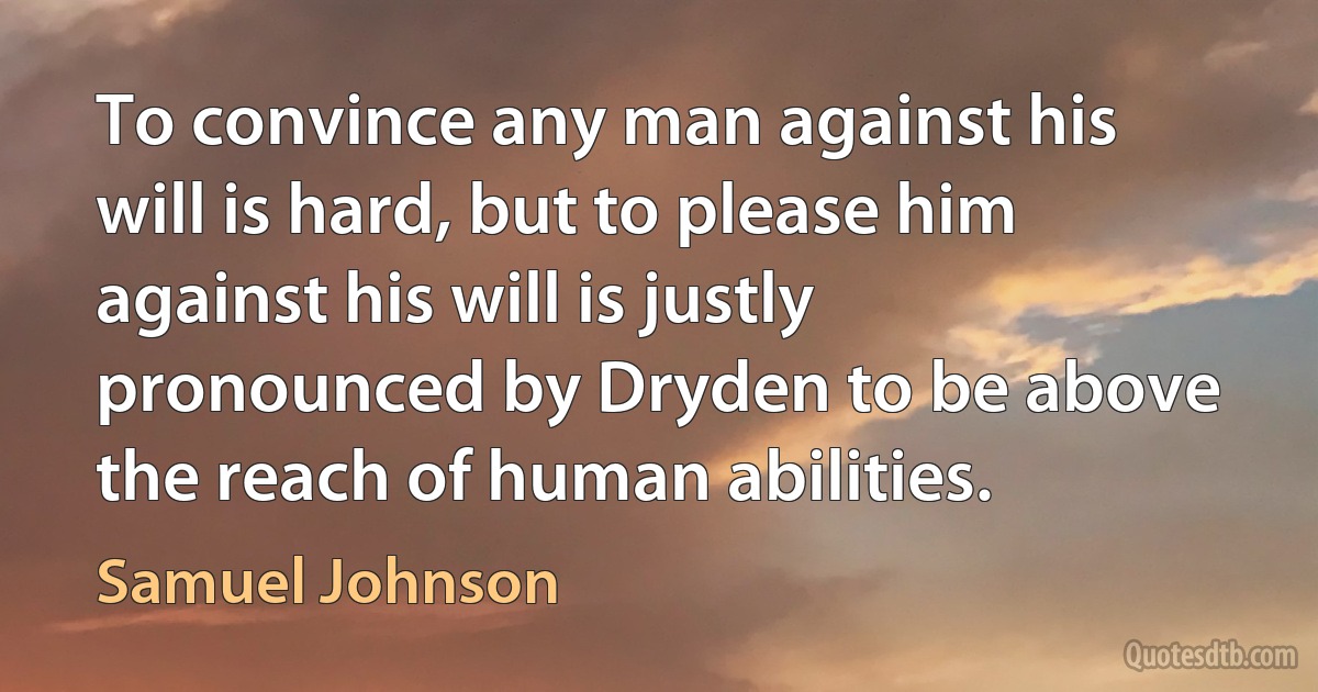 To convince any man against his will is hard, but to please him against his will is justly pronounced by Dryden to be above the reach of human abilities. (Samuel Johnson)