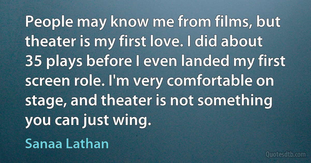 People may know me from films, but theater is my first love. I did about 35 plays before I even landed my first screen role. I'm very comfortable on stage, and theater is not something you can just wing. (Sanaa Lathan)