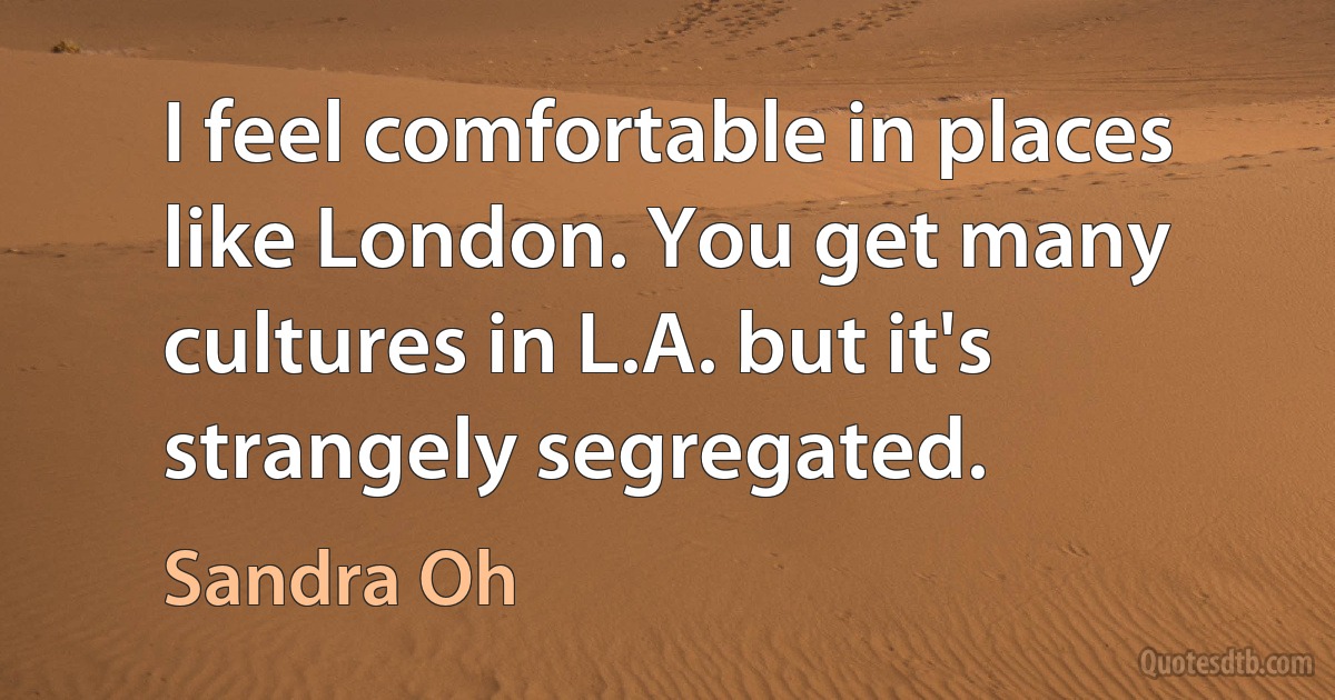 I feel comfortable in places like London. You get many cultures in L.A. but it's strangely segregated. (Sandra Oh)