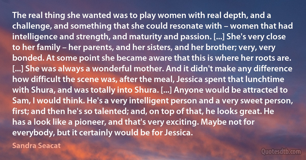 The real thing she wanted was to play women with real depth, and a challenge, and something that she could resonate with – women that had intelligence and strength, and maturity and passion. [...] She's very close to her family – her parents, and her sisters, and her brother; very, very bonded. At some point she became aware that this is where her roots are. [...] She was always a wonderful mother. And it didn't make any difference how difficult the scene was, after the meal, Jessica spent that lunchtime with Shura, and was totally into Shura. [...] Anyone would be attracted to Sam, I would think. He's a very intelligent person and a very sweet person, first; and then he's so talented; and, on top of that, he looks great. He has a look like a pioneer, and that's very exciting. Maybe not for everybody, but it certainly would be for Jessica. (Sandra Seacat)