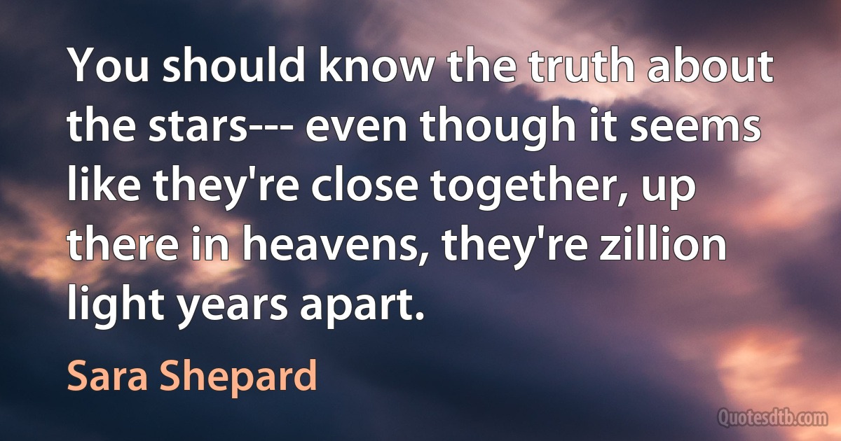 You should know the truth about the stars--- even though it seems like they're close together, up there in heavens, they're zillion light years apart. (Sara Shepard)