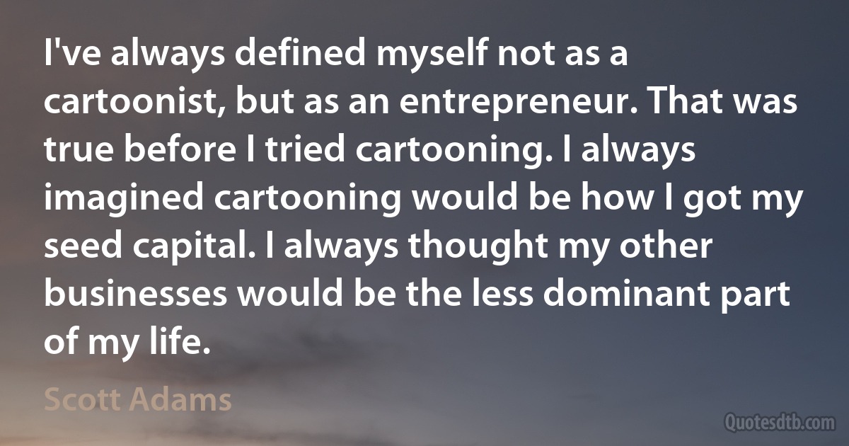 I've always defined myself not as a cartoonist, but as an entrepreneur. That was true before I tried cartooning. I always imagined cartooning would be how I got my seed capital. I always thought my other businesses would be the less dominant part of my life. (Scott Adams)