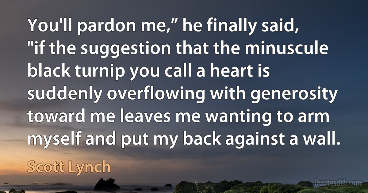 You'll pardon me,” he finally said, "if the suggestion that the minuscule black turnip you call a heart is suddenly overflowing with generosity toward me leaves me wanting to arm myself and put my back against a wall. (Scott Lynch)