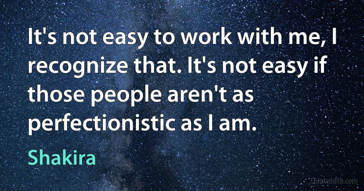 It's not easy to work with me, I recognize that. It's not easy if those people aren't as perfectionistic as I am. (Shakira)