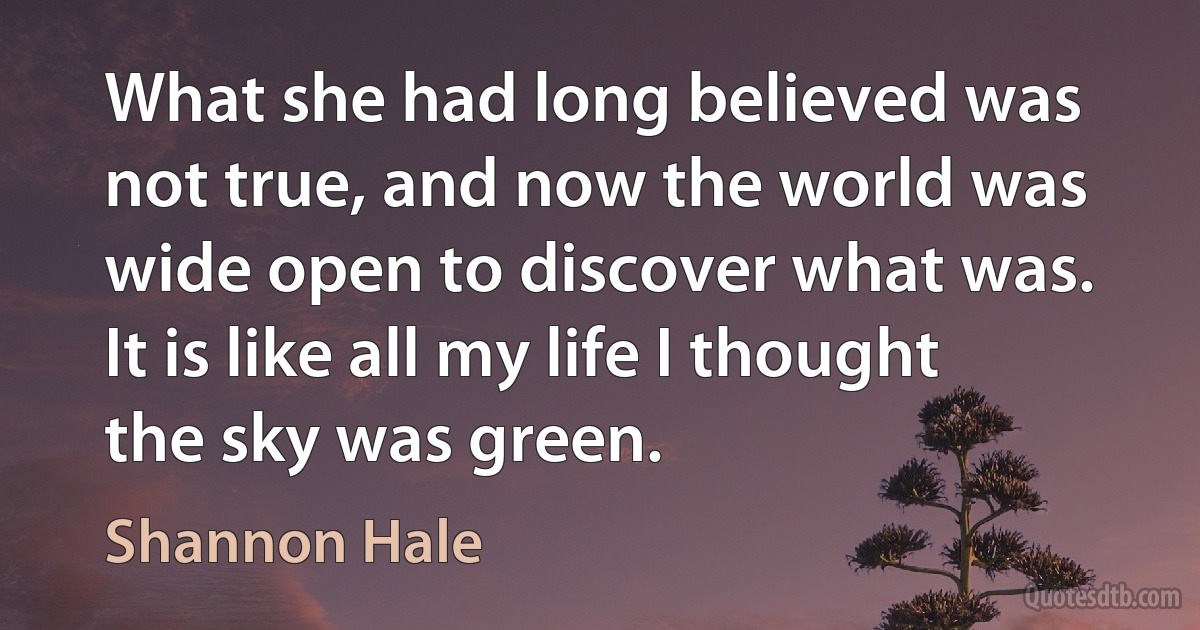 What she had long believed was not true, and now the world was wide open to discover what was. It is like all my life I thought the sky was green. (Shannon Hale)