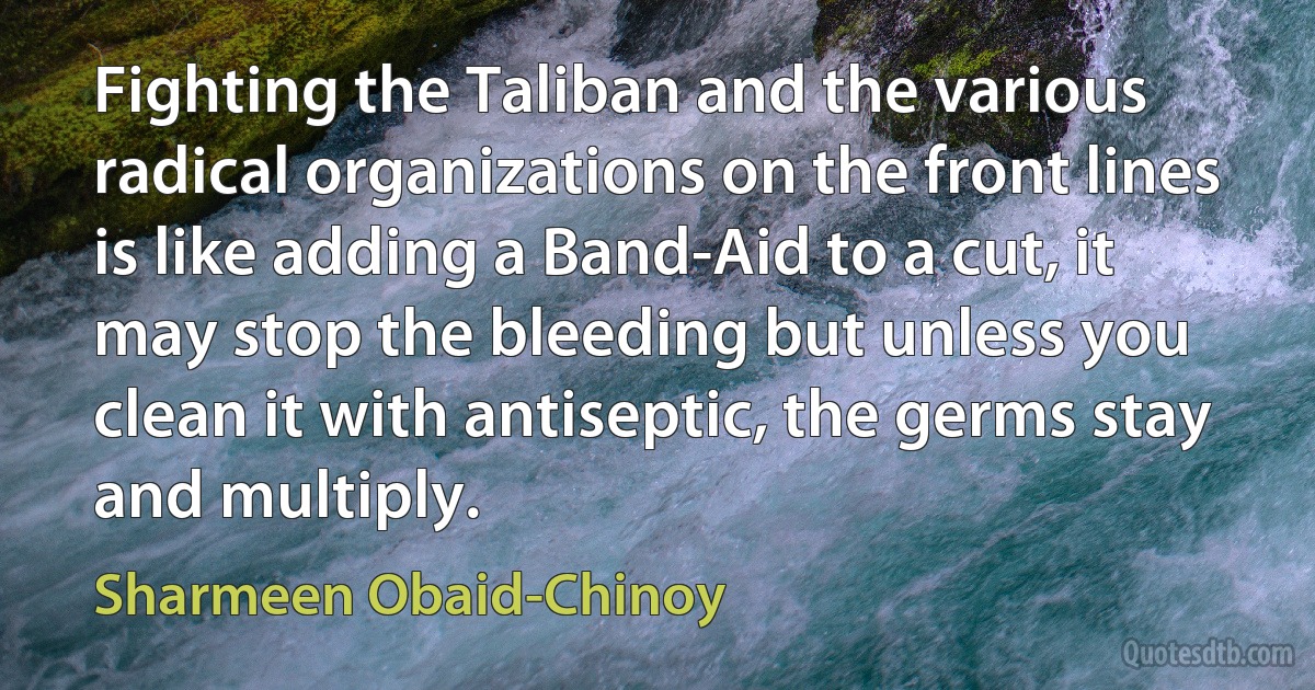 Fighting the Taliban and the various radical organizations on the front lines is like adding a Band-Aid to a cut, it may stop the bleeding but unless you clean it with antiseptic, the germs stay and multiply. (Sharmeen Obaid-Chinoy)