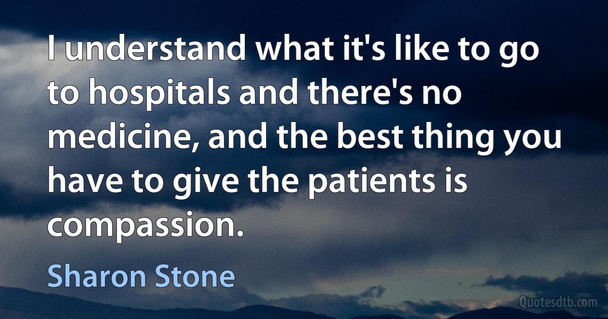 I understand what it's like to go to hospitals and there's no medicine, and the best thing you have to give the patients is compassion. (Sharon Stone)