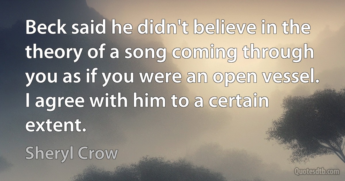 Beck said he didn't believe in the theory of a song coming through you as if you were an open vessel. I agree with him to a certain extent. (Sheryl Crow)