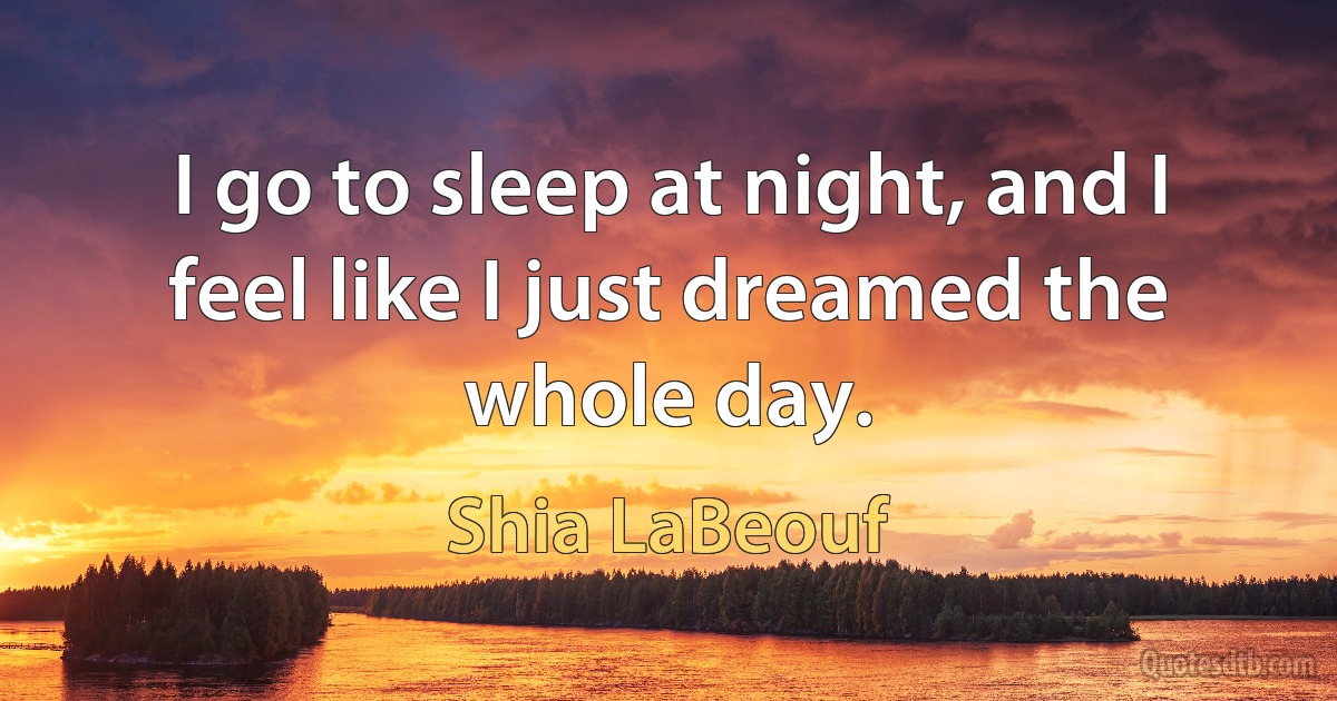 I go to sleep at night, and I feel like I just dreamed the whole day. (Shia LaBeouf)