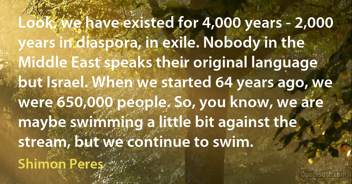 Look, we have existed for 4,000 years - 2,000 years in diaspora, in exile. Nobody in the Middle East speaks their original language but Israel. When we started 64 years ago, we were 650,000 people. So, you know, we are maybe swimming a little bit against the stream, but we continue to swim. (Shimon Peres)