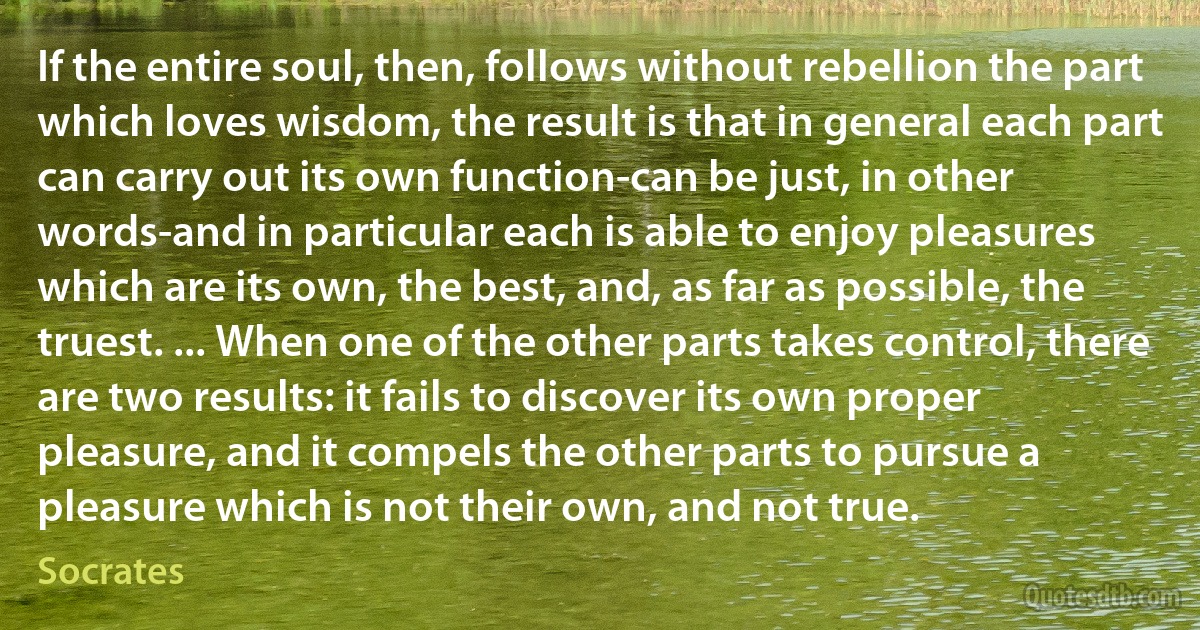 If the entire soul, then, follows without rebellion the part which loves wisdom, the result is that in general each part can carry out its own function-can be just, in other words-and in particular each is able to enjoy pleasures which are its own, the best, and, as far as possible, the truest. ... When one of the other parts takes control, there are two results: it fails to discover its own proper pleasure, and it compels the other parts to pursue a pleasure which is not their own, and not true. (Socrates)