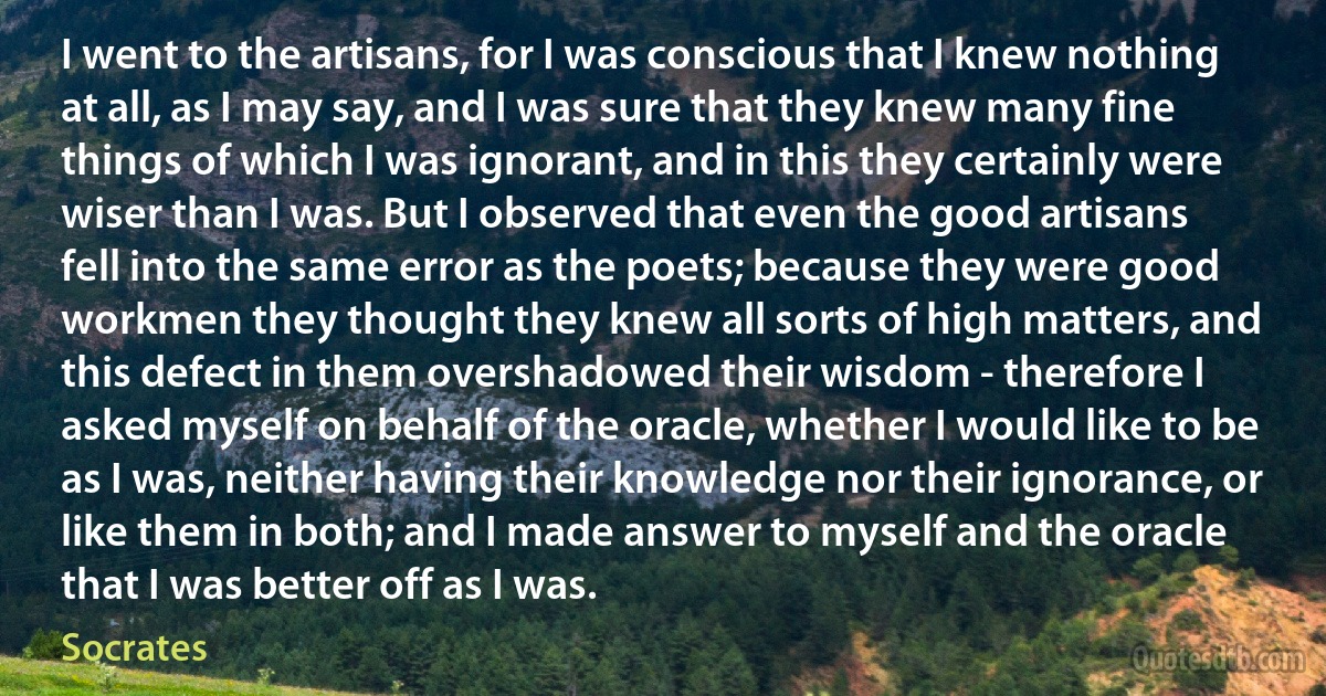 I went to the artisans, for I was conscious that I knew nothing at all, as I may say, and I was sure that they knew many fine things of which I was ignorant, and in this they certainly were wiser than I was. But I observed that even the good artisans fell into the same error as the poets; because they were good workmen they thought they knew all sorts of high matters, and this defect in them overshadowed their wisdom - therefore I asked myself on behalf of the oracle, whether I would like to be as I was, neither having their knowledge nor their ignorance, or like them in both; and I made answer to myself and the oracle that I was better off as I was. (Socrates)