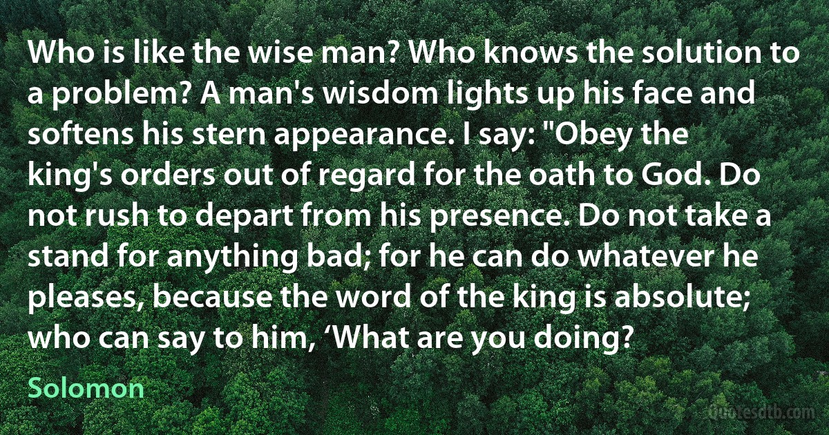 Who is like the wise man? Who knows the solution to a problem? A man's wisdom lights up his face and softens his stern appearance. I say: "Obey the king's orders out of regard for the oath to God. Do not rush to depart from his presence. Do not take a stand for anything bad; for he can do whatever he pleases, because the word of the king is absolute; who can say to him, ‘What are you doing? (Solomon)