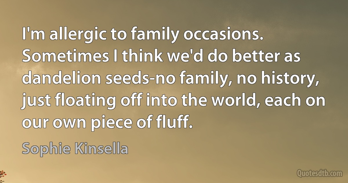 I'm allergic to family occasions. Sometimes I think we'd do better as dandelion seeds-no family, no history, just floating off into the world, each on our own piece of fluff. (Sophie Kinsella)