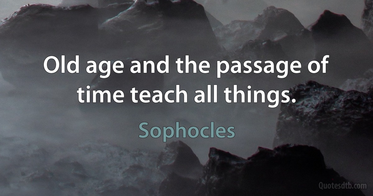 Old age and the passage of time teach all things. (Sophocles)