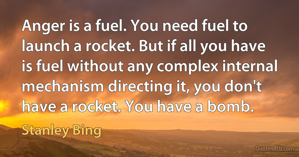 Anger is a fuel. You need fuel to launch a rocket. But if all you have is fuel without any complex internal mechanism directing it, you don't have a rocket. You have a bomb. (Stanley Bing)