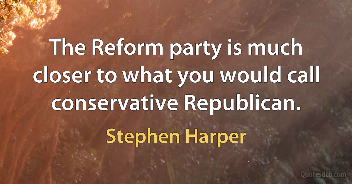 The Reform party is much closer to what you would call conservative Republican. (Stephen Harper)