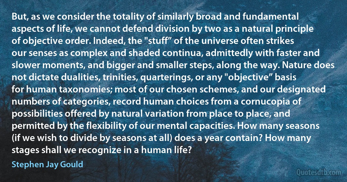 But, as we consider the totality of similarly broad and fundamental aspects of life, we cannot defend division by two as a natural principle of objective order. Indeed, the "stuff” of the universe often strikes our senses as complex and shaded continua, admittedly with faster and slower moments, and bigger and smaller steps, along the way. Nature does not dictate dualities, trinities, quarterings, or any "objective” basis for human taxonomies; most of our chosen schemes, and our designated numbers of categories, record human choices from a cornucopia of possibilities offered by natural variation from place to place, and permitted by the flexibility of our mental capacities. How many seasons (if we wish to divide by seasons at all) does a year contain? How many stages shall we recognize in a human life? (Stephen Jay Gould)