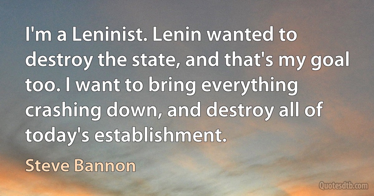 I'm a Leninist. Lenin wanted to destroy the state, and that's my goal too. I want to bring everything crashing down, and destroy all of today's establishment. (Steve Bannon)