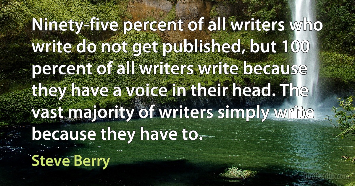 Ninety-five percent of all writers who write do not get published, but 100 percent of all writers write because they have a voice in their head. The vast majority of writers simply write because they have to. (Steve Berry)