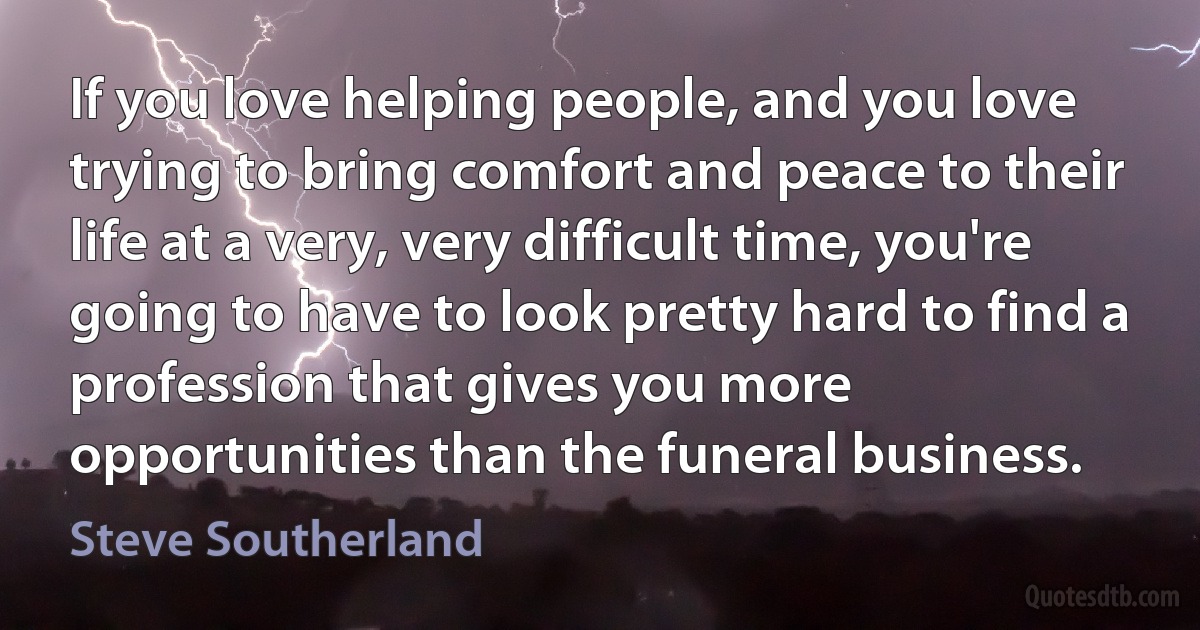 If you love helping people, and you love trying to bring comfort and peace to their life at a very, very difficult time, you're going to have to look pretty hard to find a profession that gives you more opportunities than the funeral business. (Steve Southerland)