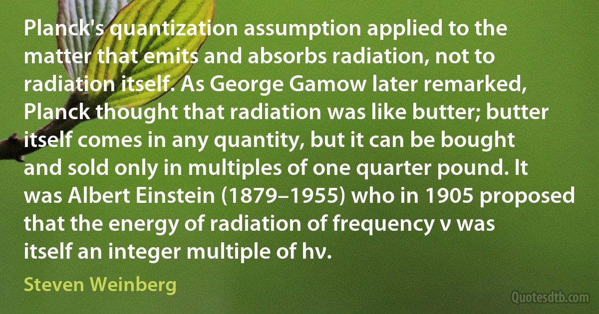 Planck's quantization assumption applied to the matter that emits and absorbs radiation, not to radiation itself. As George Gamow later remarked, Planck thought that radiation was like butter; butter itself comes in any quantity, but it can be bought and sold only in multiples of one quarter pound. It was Albert Einstein (1879–1955) who in 1905 proposed that the energy of radiation of frequency ν was itself an integer multiple of hν. (Steven Weinberg)