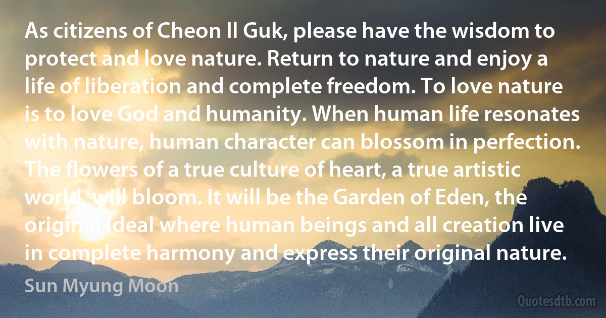 As citizens of Cheon Il Guk, please have the wisdom to protect and love nature. Return to nature and enjoy a life of liberation and complete freedom. To love nature is to love God and humanity. When human life resonates with nature, human character can blossom in perfection. The flowers of a true culture of heart, a true artistic world, will bloom. It will be the Garden of Eden, the original ideal where human beings and all creation live in complete harmony and express their original nature. (Sun Myung Moon)