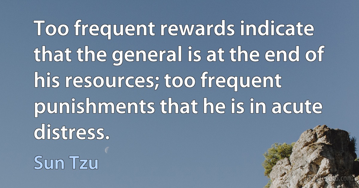 Too frequent rewards indicate that the general is at the end of his resources; too frequent punishments that he is in acute distress. (Sun Tzu)