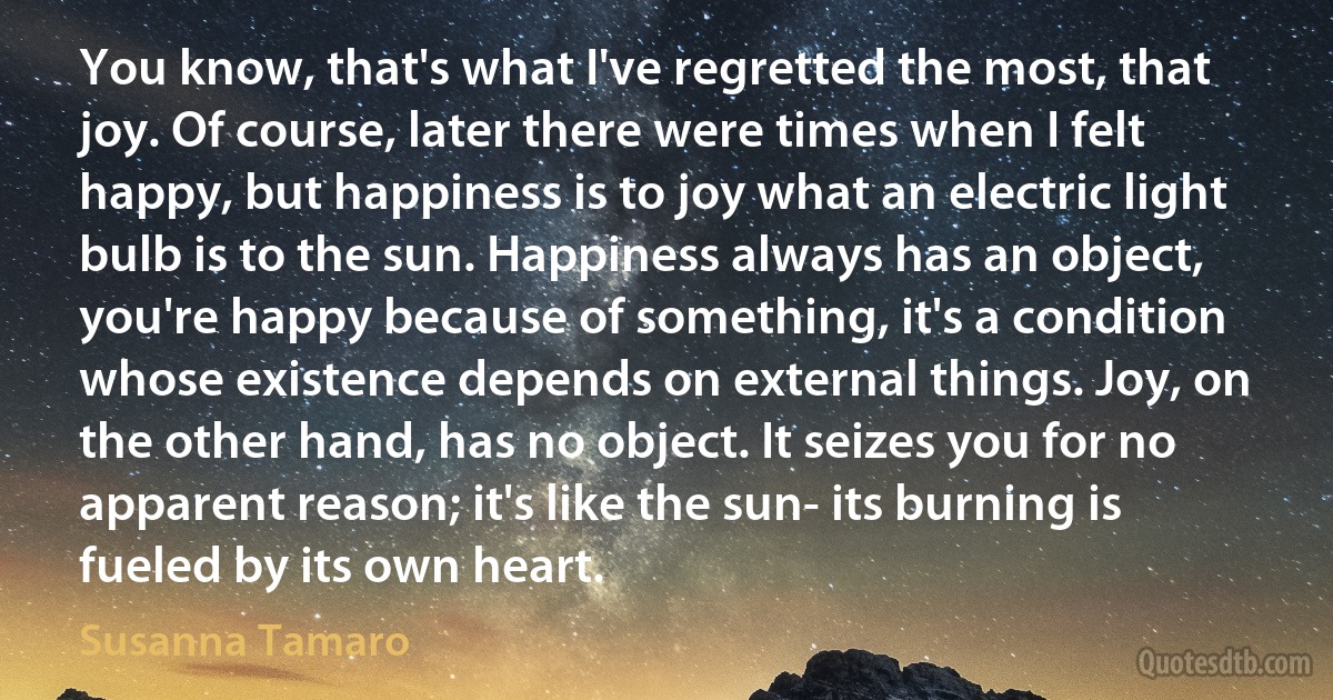 You know, that's what I've regretted the most, that joy. Of course, later there were times when I felt happy, but happiness is to joy what an electric light bulb is to the sun. Happiness always has an object, you're happy because of something, it's a condition whose existence depends on external things. Joy, on the other hand, has no object. It seizes you for no apparent reason; it's like the sun- its burning is fueled by its own heart. (Susanna Tamaro)