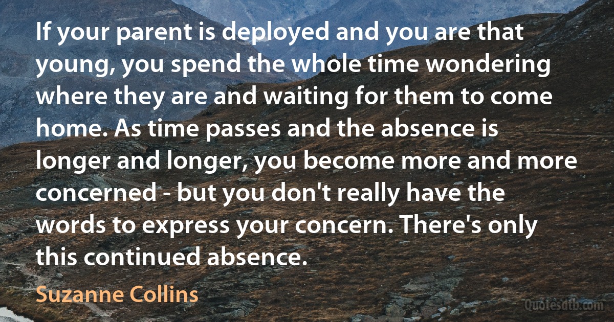 If your parent is deployed and you are that young, you spend the whole time wondering where they are and waiting for them to come home. As time passes and the absence is longer and longer, you become more and more concerned - but you don't really have the words to express your concern. There's only this continued absence. (Suzanne Collins)