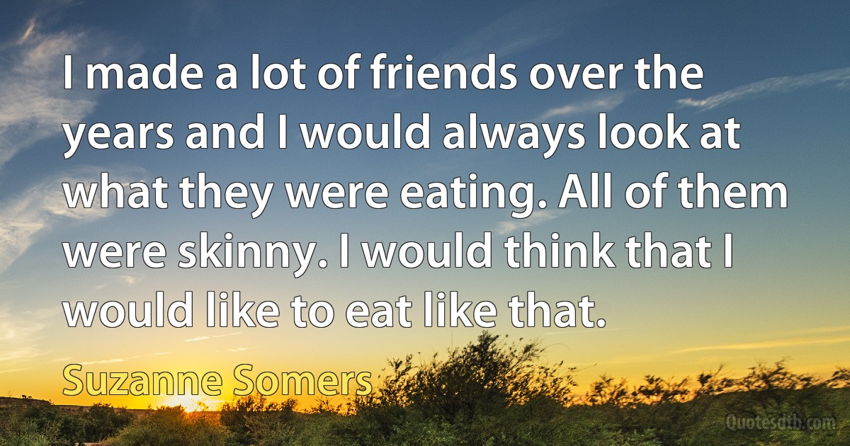 I made a lot of friends over the years and I would always look at what they were eating. All of them were skinny. I would think that I would like to eat like that. (Suzanne Somers)