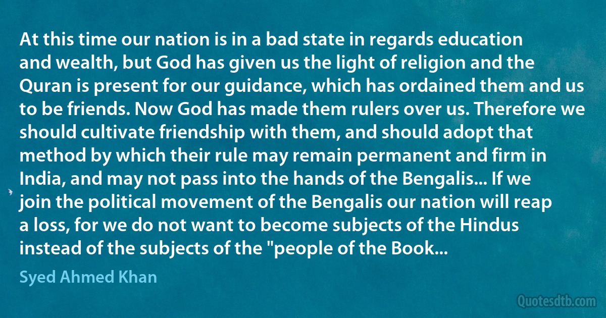 At this time our nation is in a bad state in regards education and wealth, but God has given us the light of religion and the Quran is present for our guidance, which has ordained them and us to be friends. Now God has made them rulers over us. Therefore we should cultivate friendship with them, and should adopt that method by which their rule may remain permanent and firm in India, and may not pass into the hands of the Bengalis... If we join the political movement of the Bengalis our nation will reap a loss, for we do not want to become subjects of the Hindus instead of the subjects of the "people of the Book... (Syed Ahmed Khan)