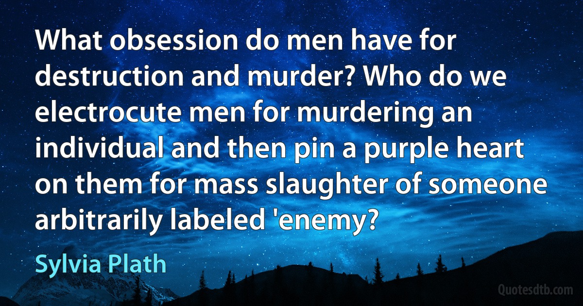 What obsession do men have for destruction and murder? Who do we electrocute men for murdering an individual and then pin a purple heart on them for mass slaughter of someone arbitrarily labeled 'enemy? (Sylvia Plath)