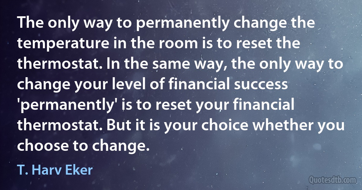 The only way to permanently change the temperature in the room is to reset the thermostat. In the same way, the only way to change your level of financial success 'permanently' is to reset your financial thermostat. But it is your choice whether you choose to change. (T. Harv Eker)