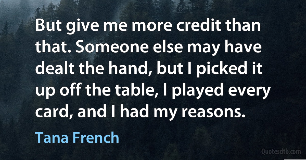 But give me more credit than that. Someone else may have dealt the hand, but I picked it up off the table, I played every card, and I had my reasons. (Tana French)