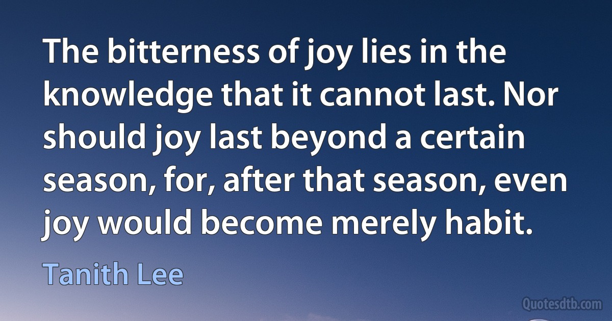 The bitterness of joy lies in the knowledge that it cannot last. Nor should joy last beyond a certain season, for, after that season, even joy would become merely habit. (Tanith Lee)