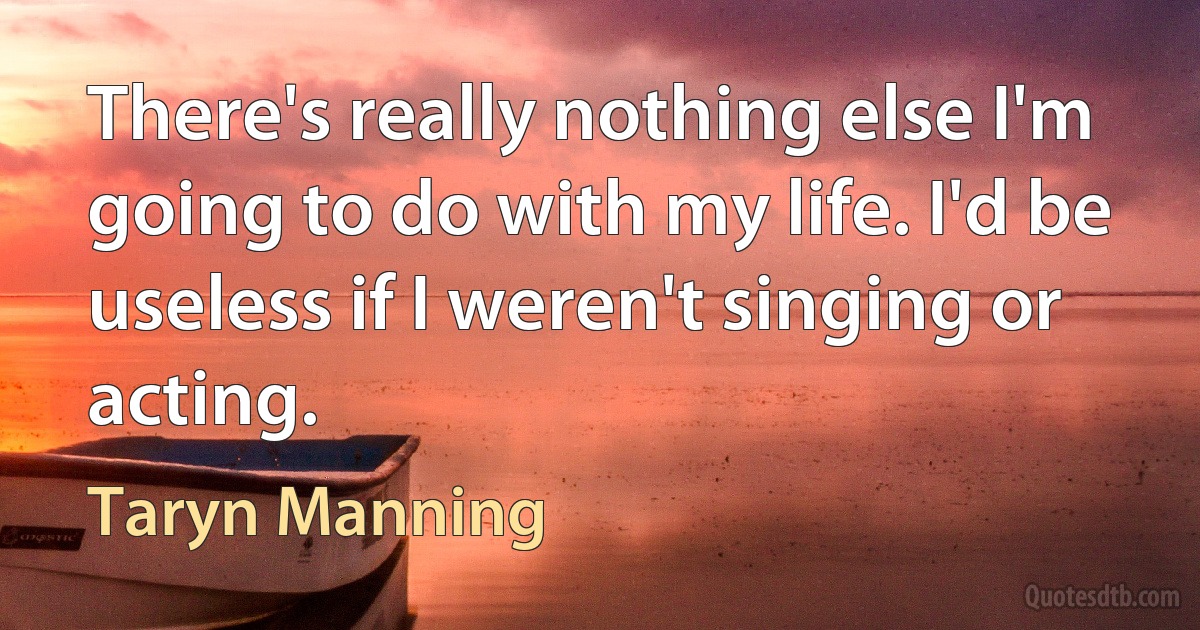 There's really nothing else I'm going to do with my life. I'd be useless if I weren't singing or acting. (Taryn Manning)